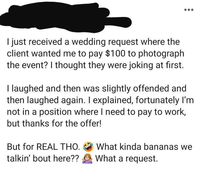 im offended i thought we were friends - I just received a wedding request where the client wanted me to pay $100 to photograph the event? I thought they were joking at first. I laughed and then was slightly offended and then laughed again. I explained, fo