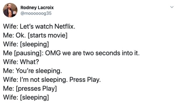 document - Rodney Lacroix Wife Let's watch Netflix. Me Ok. starts movie Wife sleeping Me pausing Omg we are two seconds into it. Wife What? Me You're sleeping. Wife I'm not sleeping. Press Play. Me presses Play Wife sleeping