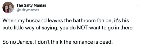 document - The Salty Mamas When my husband leaves the bathroom fan on, it's his cute little way of saying, you do Not want to go in there. So no Janice, I don't think the romance is dead.