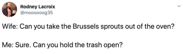 shoe - Rodney Lacroix Wife Can you take the Brussels sprouts out of the oven? Me Sure. Can you hold the trash open?