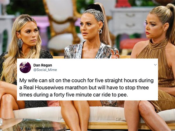 real housewives of beverly hills - Dan Regan My wife can sit on the couch for five straight hours during a Real Housewives marathon but will have to stop three times during a forty five minute car ride to pee.