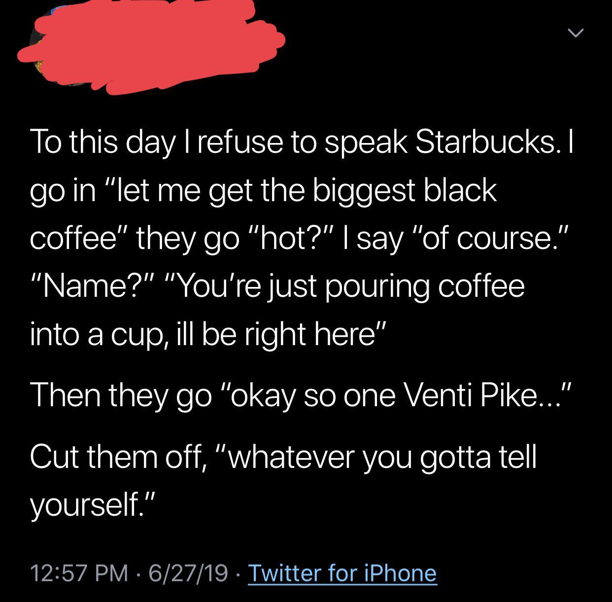 sky - To this day I refuse to speak Starbucks. I go in "let me get the biggest black coffee" they go "hot?" I say "of course." "Name?" "You're just pouring coffee into a cup, ill be right here" Then they go "okay so one Venti Pike..." Cut them off, "whate