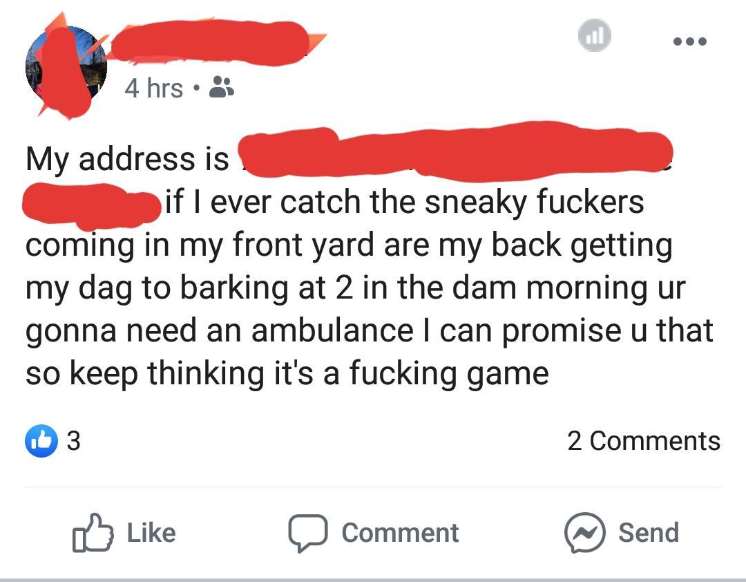 angle - 4 hrs 3 My address is if I ever catch the sneaky fuckers coming in my front yard are my back getting my dag to barking at 2 in the dam morning ur gonna need an ambulance I can promise u that so keep thinking it's a fucking game 2 a Comment @ Send