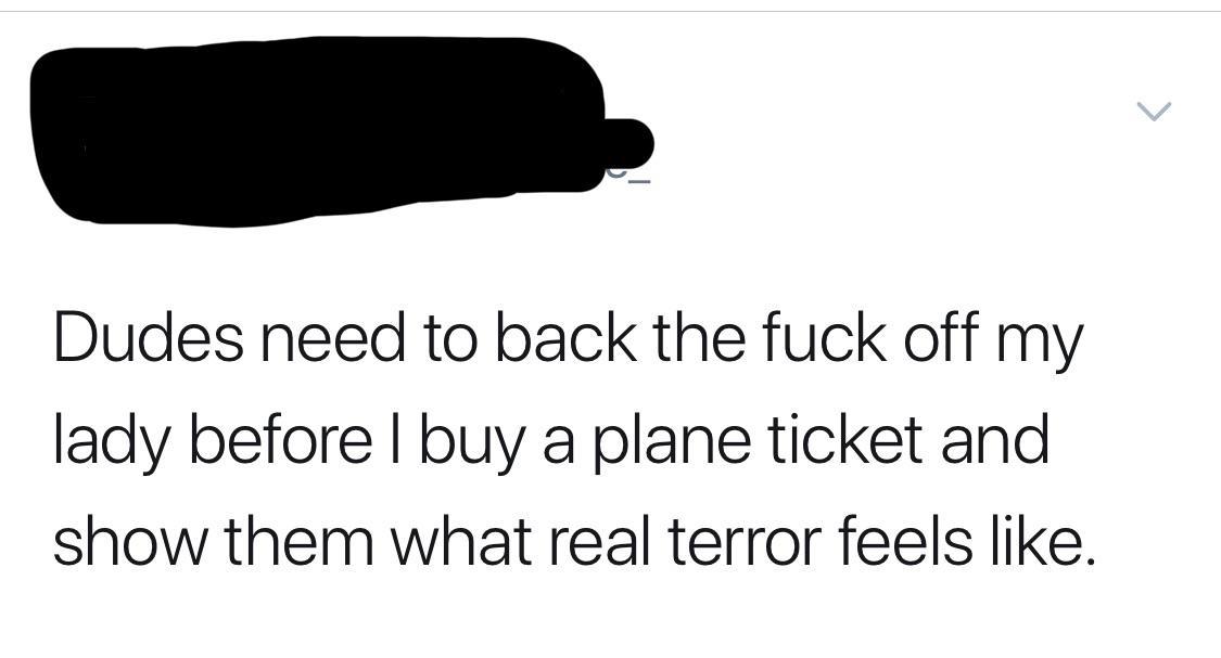 angle - Dudes need to back the fuck off my lady before I buy a plane ticket and show them what real terror feels .