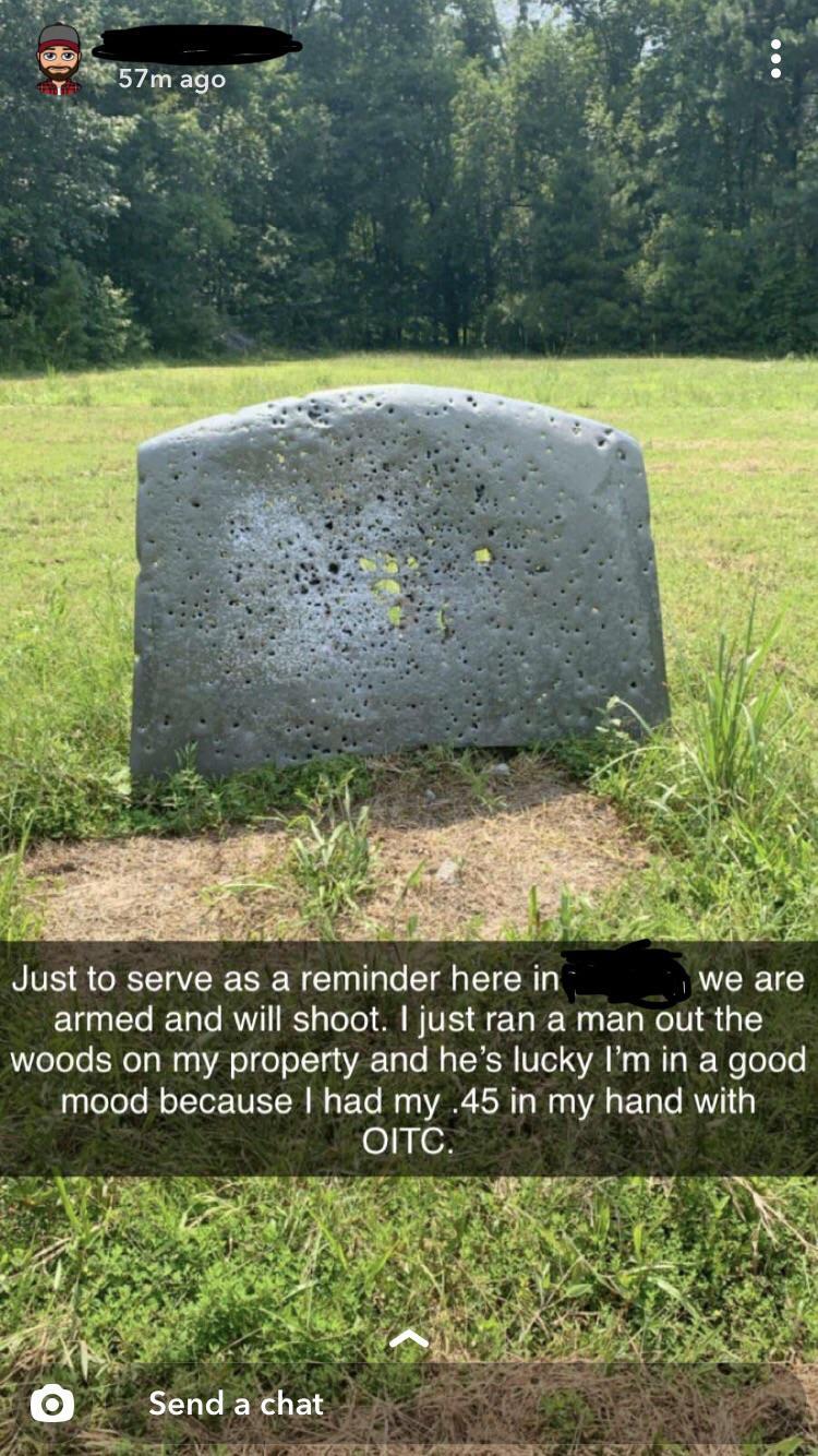 headstone - 57m ago Just to serve as a reminder here in we are armed and will shoot. I just ran a man out the woods on my property and he's lucky I'm in a good mood because I had my .45 in my hand with Oitc. O Send a chat