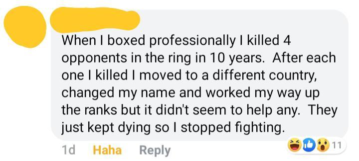 happiness - When I boxed professionally I killed 4 opponents in the ring in 10 years. After each one I killed I moved to a different country, changed my name and worked my way up the ranks but it didn't seem to help any. They just kept dying so I stopped 