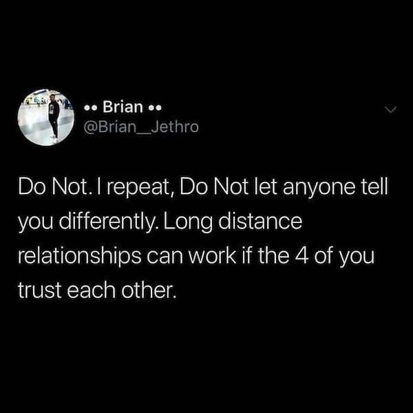 Brian .. Jethro Do Not. I repeat, Do Not let anyone tell you differently. Long distance relationships can work if the 4 of you trust each other.
