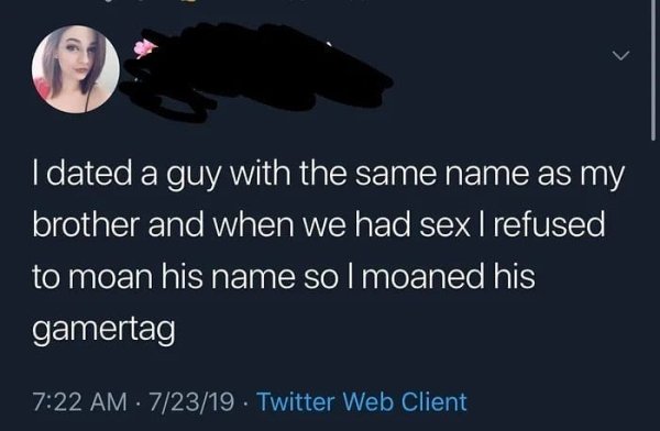 I dated a guy with the same name as my brother and when we had sex I refused to moan his name so I moaned his gamertag