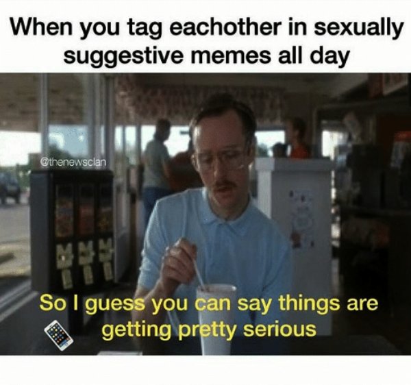 communication - When you tag eachother in sexually suggestive memes all day So I guess you can say things are getting pretty serious