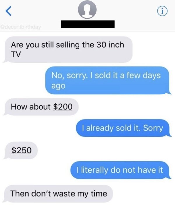 Are you still selling the 30 inch Tv No, sorry. I sold it a few days ago How about $200 I already sold it. Sorry $250 I literally do not have it Then don't waste my time