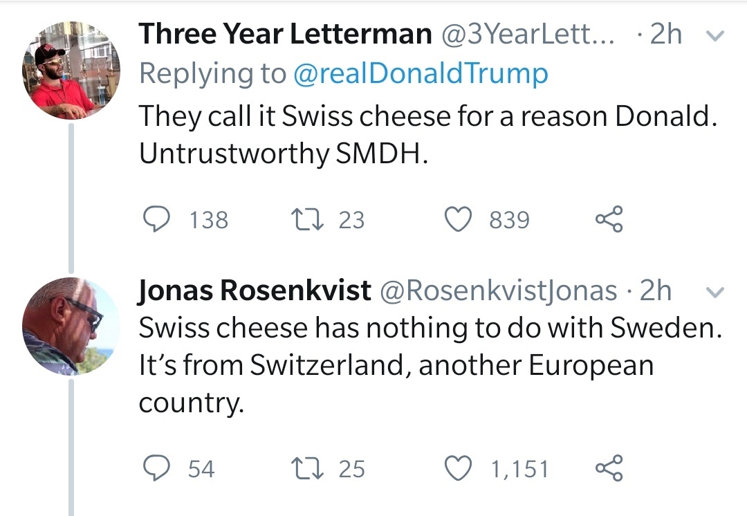Three Year Letterman ... 2h v Trump They call it Swiss cheese for a reason Donald. Untrustworthy Smdh. 138 23 839 Jonas Rosenkvist 2h v Swiss cheese has nothing to do with Sweden. It's from Switzerland, another European country