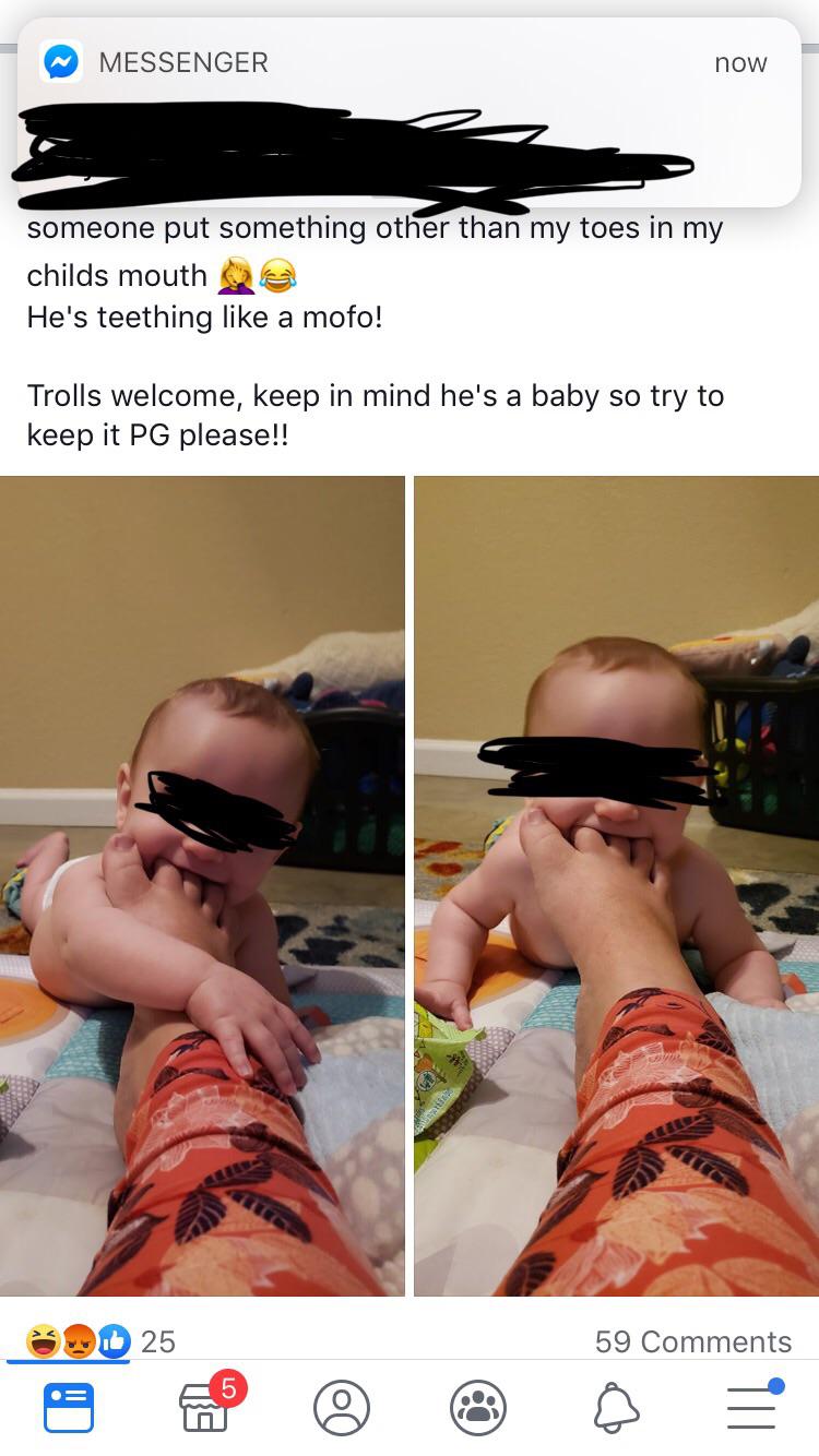 Messenger now someone put something other than my toes in my childs mouth He's teething a mofo! Trolls welcome, keep in mind he's a baby so try to keep it Pg please!!