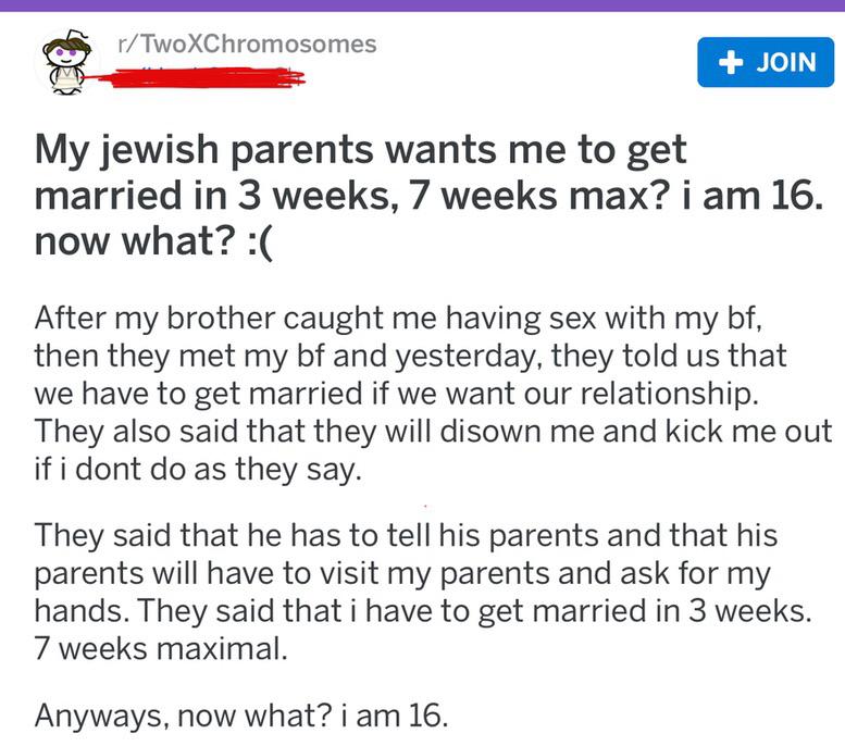 rTwoXChromosomes Join My jewish parents wants me to get married in 3 weeks, 7 weeks max? i am 16. now what? After my brother caught me having sex with my bf, then they met my bf and yesterday, they told us that we have to get married if we want our…