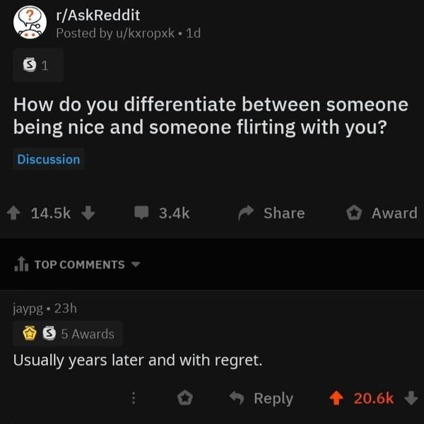 screenshot - rAskReddit Posted by ukxropxk 1d 31 How do you differentiate between someone being nice and someone flirting with you? Discussion 1 Award 1. Top jaypg 23h 3 5 Awards 'Usually years later and with regret. i > 4