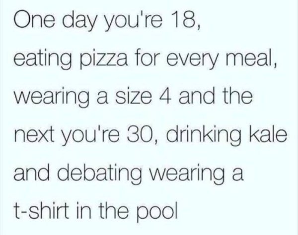 friends ruin your life - One day you're 18, eating pizza for every meal, wearing a size 4 and the next you're 30, drinking kale and debating wearing a tshirt in the pool