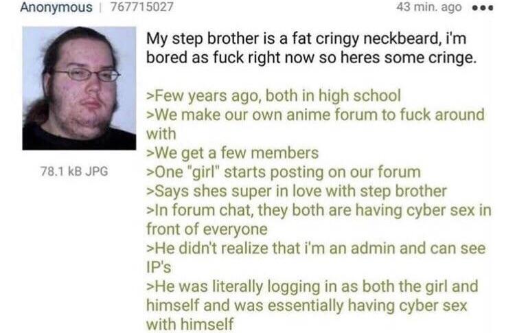 reddit r justneckbeardthings - Anonymous 767715027 43 min. ago ... My step brother is a fat cringy neckbeard, i'm bored as fuck right now so heres some cringe. 78.1 kB Jpg >Few years ago, both in high school >We make our own anime forum to fuck around wit