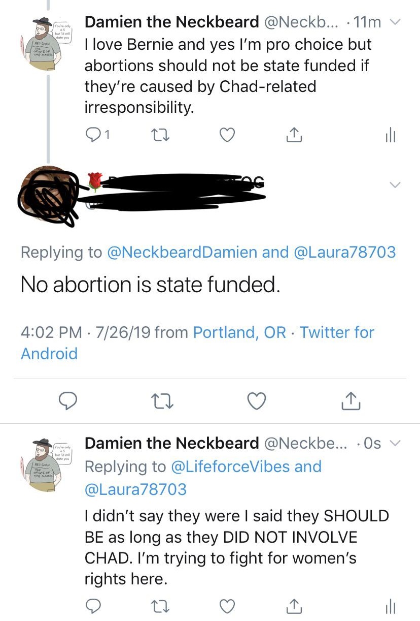 angle - Religion Damien the Neckbeard ... . 11m v I love Bernie and yes I'm pro choice but abortions should not be state funded if they're caused by Chadrelated irresponsibility. 01 22 G and No abortion is state funded. 72619 from Portland, Or Twitter for