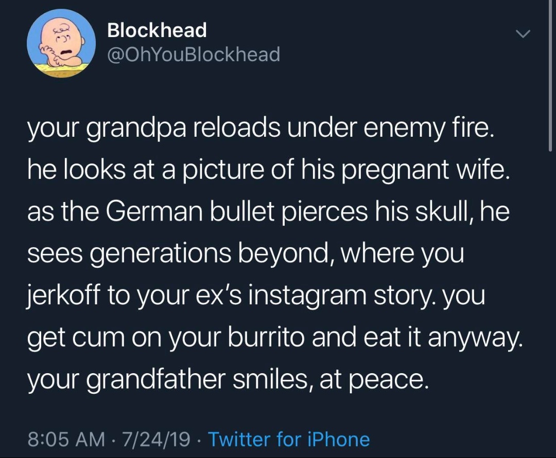 atmosphere - Blockhead Block your grandpa reloads under enemy fire. he looks at a picture of his pregnant wife. as the German bullet pierces his skull, he sees generations beyond, where you jerkoff to your ex's instagram story. you get cum on your burrito