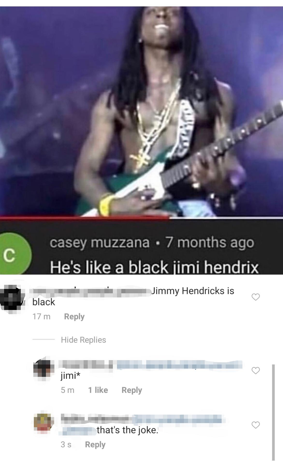 he's like a black jimi hendrix - casey muzzana . 7 months ago He's a black jimi hendrix Jimmy Hendricks is black 17 m Hide Replies jimit 5 m 1 that's the joke. 35