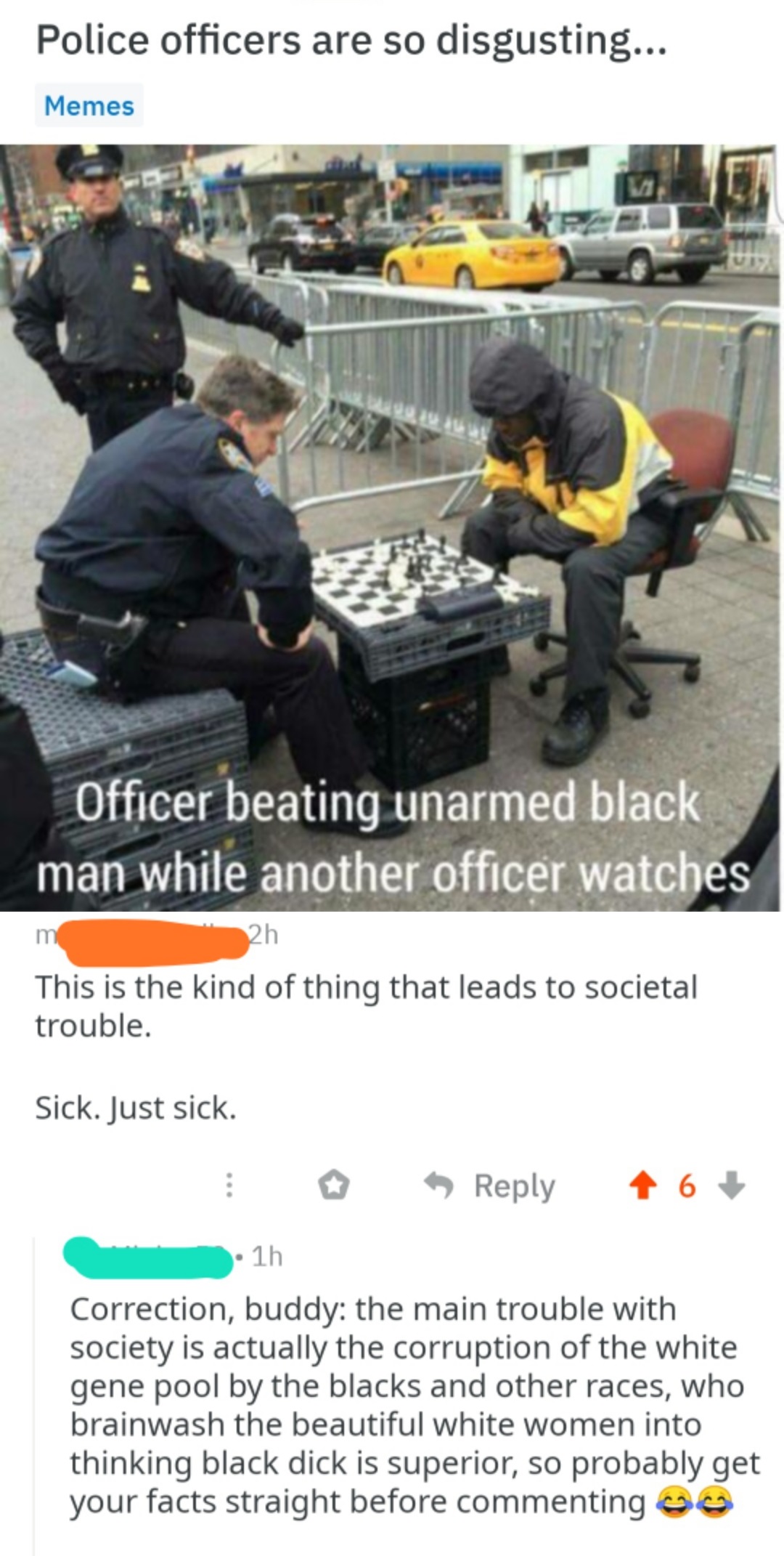 white cop memes - Police officers are so disgusting... Memes D Officer beating unarmed black man while another officer watches 2h This is the kind of thing that leads to societal trouble. Sick. Just sick. 6 1h Correction, buddy the main trouble with socie