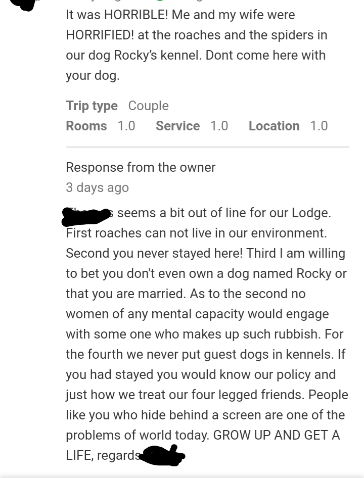 document - It was Horrible! Me and my wife were Horrified! at the roaches and the spiders in our dog Rocky's kennel. Dont come here with your dog. Trip type Couple Rooms 1.0 Service 1.0 Location 1.0 Response from the owner 3 days ago seems a bit out of li
