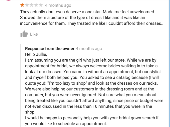 Emotion - ttttt 4 months ago They actually dont even deserve a one star. Made me feel unwelcomed. Showed them a picture of the type of dress I and it was an inconvenience for them. They treated me I couldnt afford their dresses.. Response from the owner 4