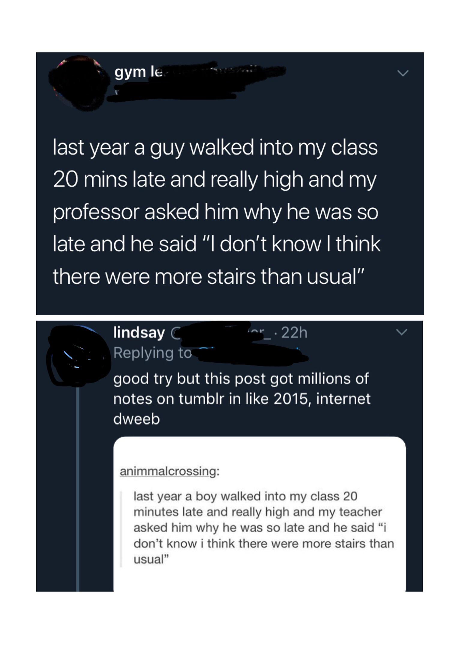 multimedia - gym le last year a guy walked into my class 20 mins late and really high and my professor asked him why he was so late and he said "I don't know I think there were more stairs than usual" lindsay C ar 22h good try but this post got millions o