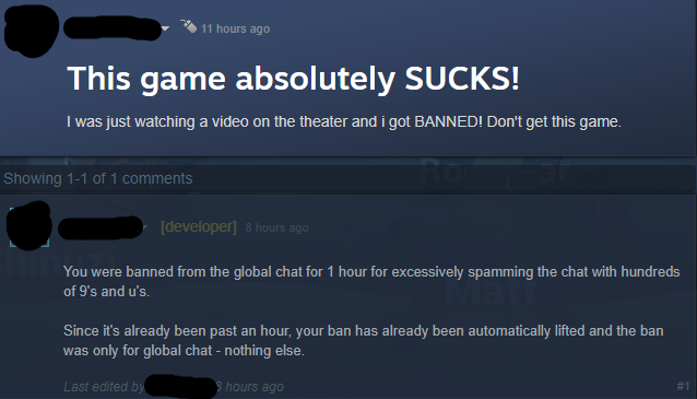 multimedia - 11 hours ago This game absolutely Sucks! I was just watching a video on the theater and i got Banned! Don't get this game. Showing 11 of 1 developer 8 hours ago You were banned from the global chat for 1 hour for excessively spamming the chat
