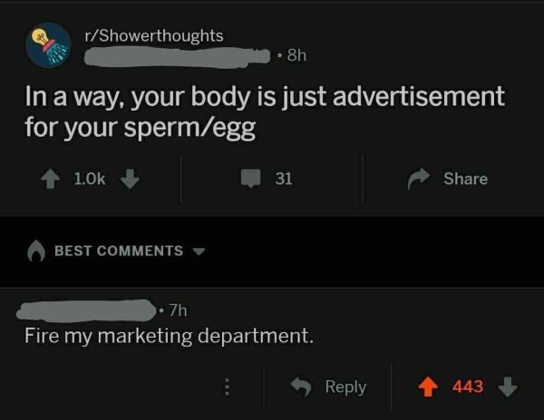 rShowerthoughts 8h In a way, your body is just advertisement for your spermegg 1 31 Best 7h 'Fire my marketing department. 443