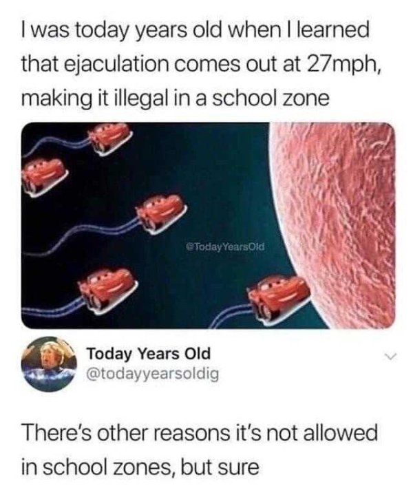 todays years old meme - I was today years old when I learned that ejaculation comes out at 27mph, making it illegal in a school zone Years Old Today Years Old There's other reasons it's not allowed in school zones, but sure