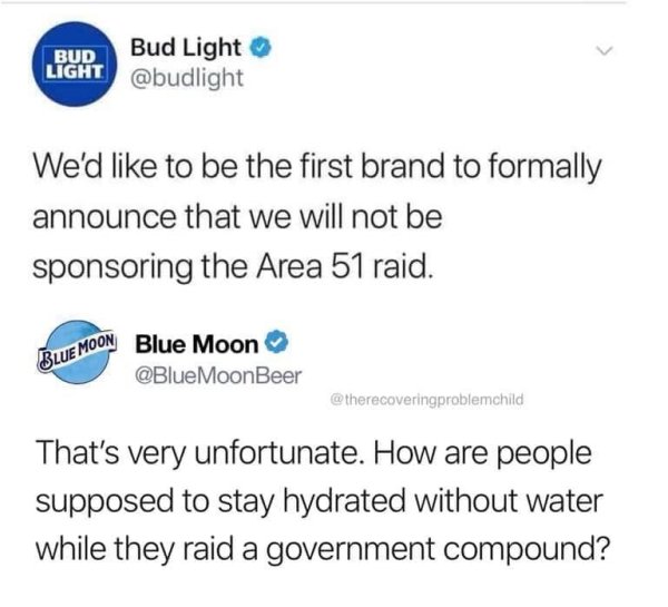 Bud Light Bud Light We'd to be the first brand to formally announce that we will not be sponsoring the Area 51 raid. Blue Moon Emoon Blue Moon MoonBeer That's very unfortunate. How are people supposed to stay hydrated without water while they r