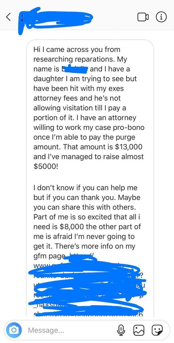 Hi I came across you from researching reparations. My name is and I have a daughter I am trying to see but have been hit with my exes attorney fees and he's not allowing visitation till I pay a portion of it. I have an attorney willing to wor