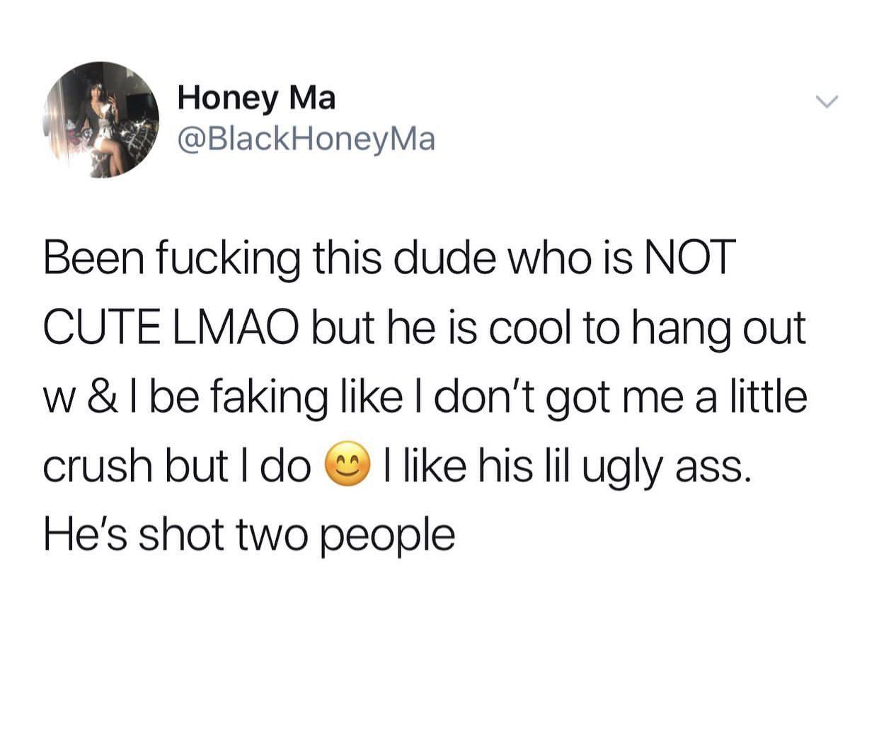 Honey Ma Ma Been fucking this dude who is Not Cute Lmao but he is cool to hang out w&l be faking I don't got me a little crush but I do I his lil ugly ass. He's shot two people