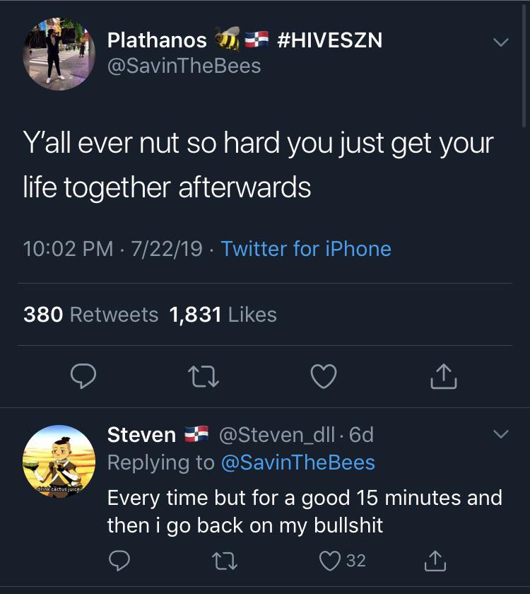 Plathanos D Y'all ever nut so hard you just get your life together afterwards 72219. Twitter for iPhone 380 1,831 Steven . 6d Every time but for a good 15 minutes and then i go back on my bullshit
