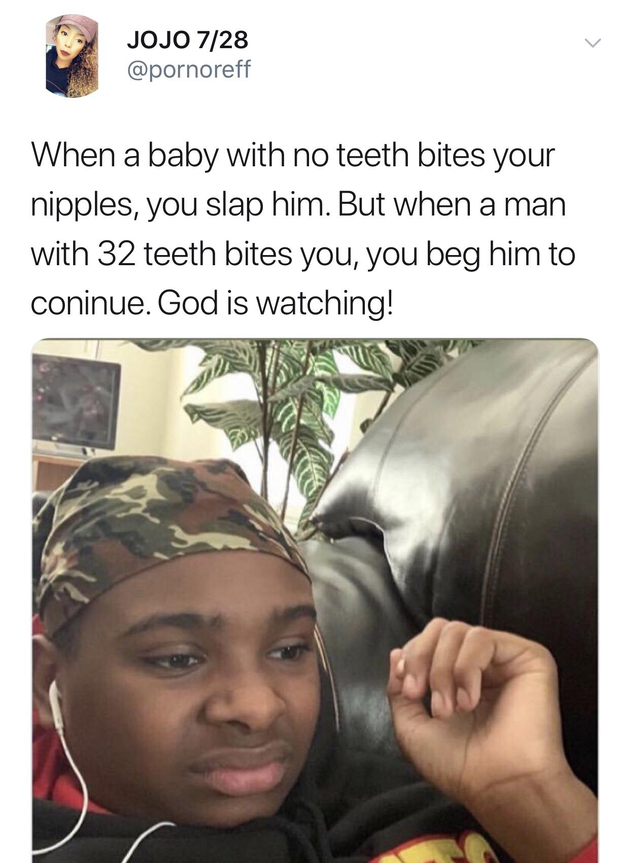 bitches will have an std and still call themselves a snack - Jojo 728 When a baby with no teeth bites your nipples, you slap him. But when a man with 32 teeth bites you, you beg him to coninue. God is watching!