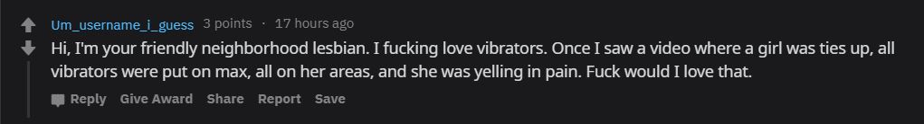 Um_username_i_guess 3 points 17 hours ago Hi, I'm your friendly neighborhood lesbian. I fucking love vibrators. Once I saw a video where a girl was ties up, all vibrators were put on max, all on her areas, and she was yelling in pain. Fuck would I love…