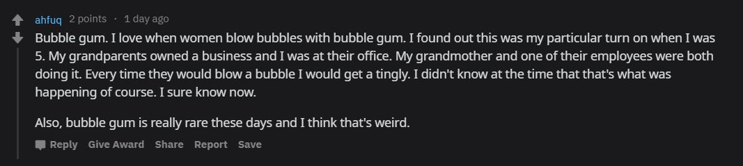ahfuq 2 points . 1 day ago Bubble gum. I love when women blow bubbles with bubble gum. I found out this was my particular turn on when I was 5. My grandparents owned a business and I was at their office. My grandmother and one of their employees were both