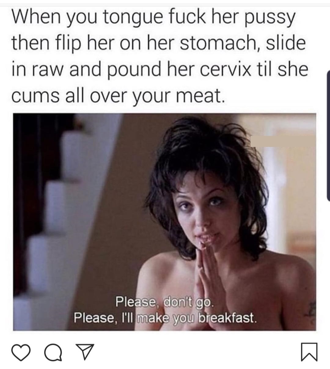 pound her cervix - When you tongue fuck her pussy then flip her on her stomach, slide in raw and pound her cervix til she cums all over your meat. Please, don't go. Please, I'll make you breakfast.