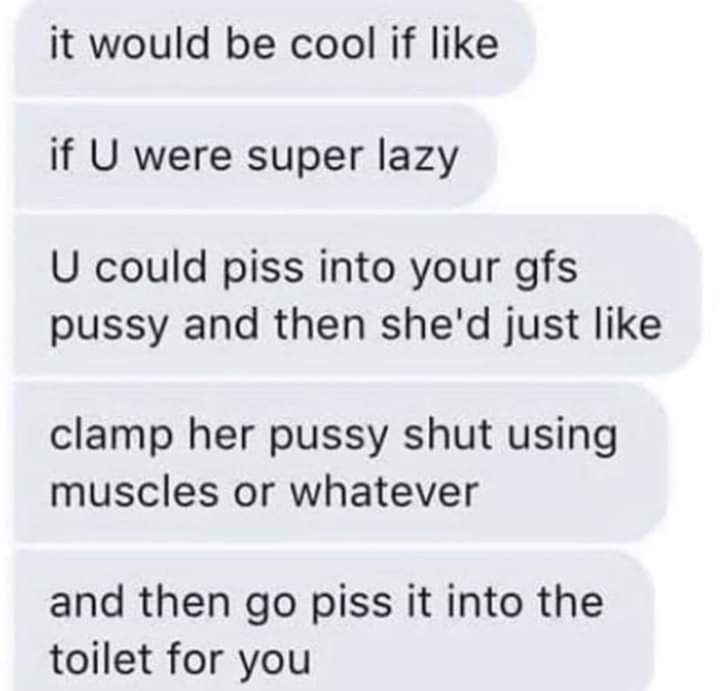 twitter - it would be cool if if U were super lazy U could piss into your gfs pussy and then she'd just clamp her pussy shut using muscles or whatever and then go piss it into the toilet for you