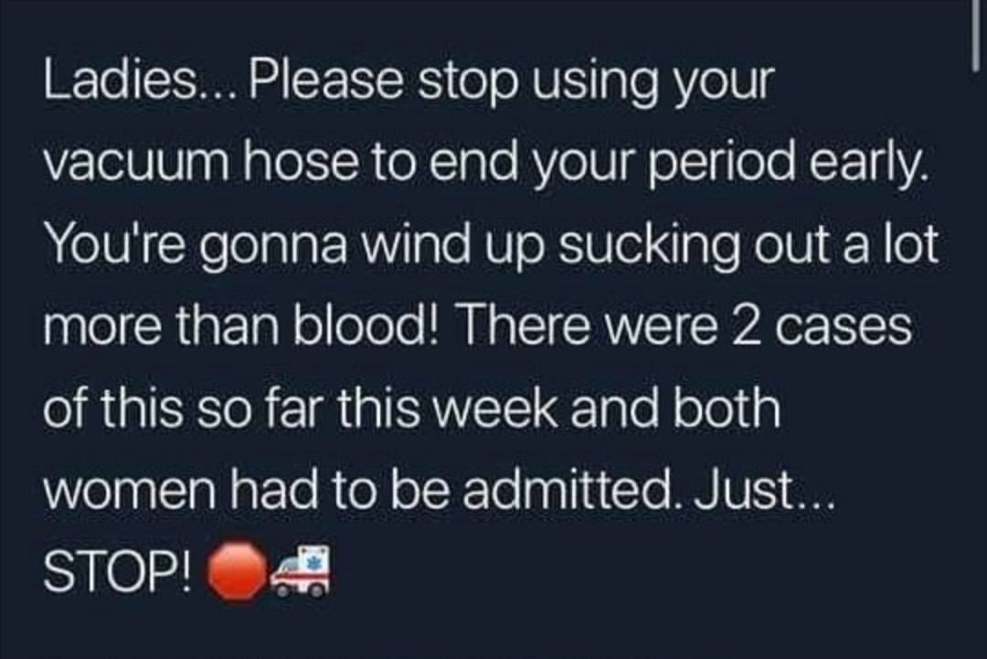 Ladies... Please stop using your vacuum hose to end your period early. You're gonna wind up sucking out a lot more than blood! There were 2 cases of this so far this week and both women had to be admitted. Just... Stop! 4