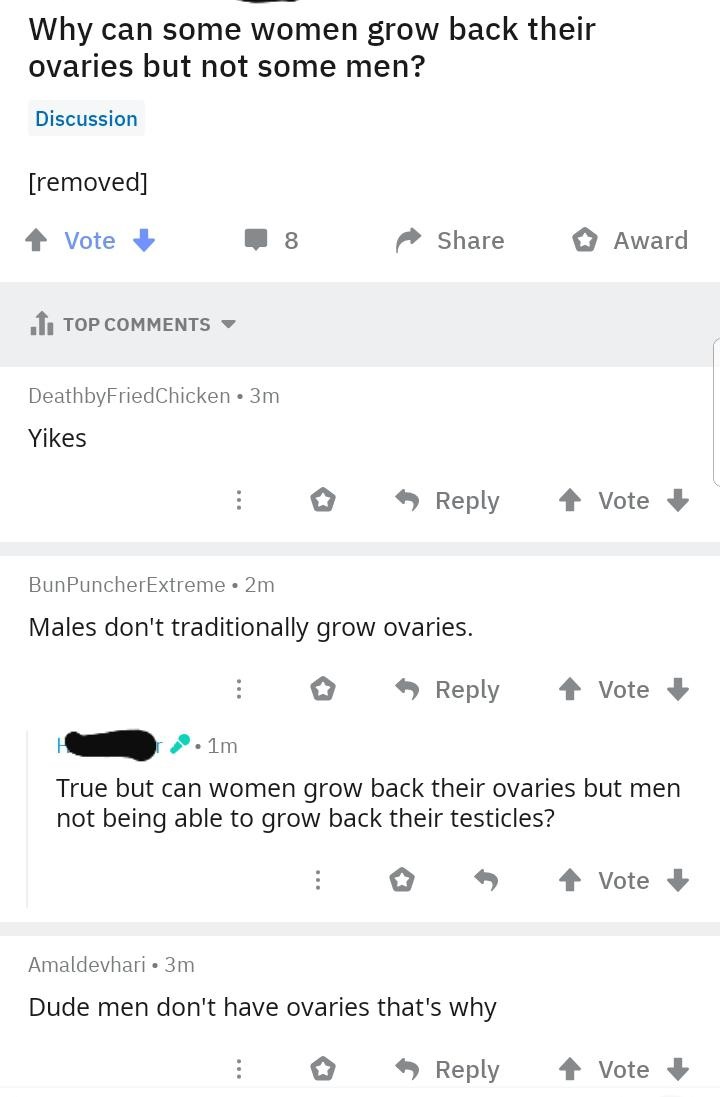 Why can some women grow back their ovaries but not some men? Discussion removed Vote 8 Award 1. Top DeathbyFried Chicken 3m Yikes 4 Vote BunPuncher Extreme. 2m Males don't traditionally grow ovaries. i 4 Vote . 1m True but can women grow back their ovarie
