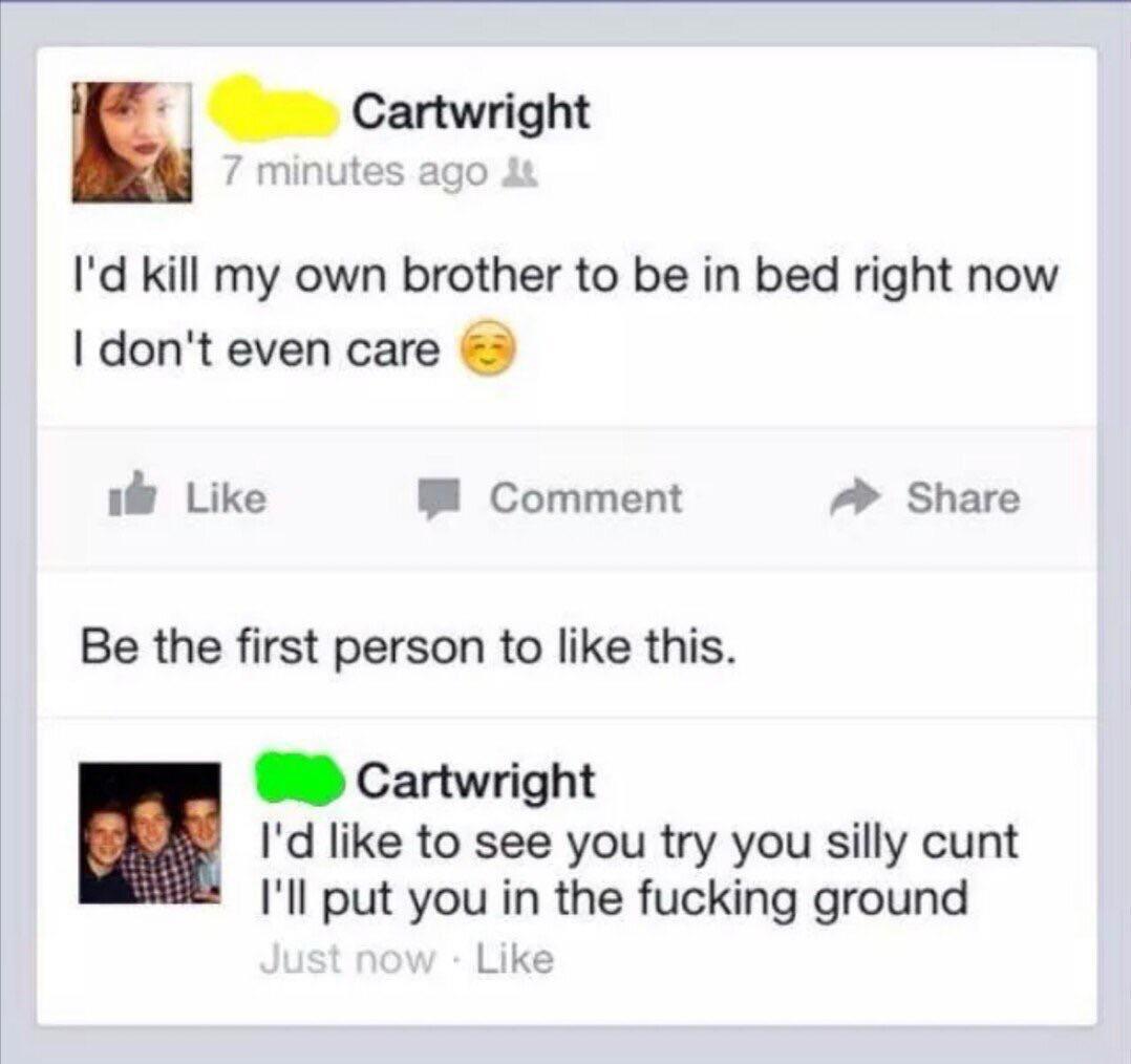 love me if you dare - Cartwright 7 minutes ago I'd kill my own brother to be in bed right now I don't even care Comment Be the first person to this. Cartwright I'd to see you try you silly cunt I'll put you in the fucking ground Just now .