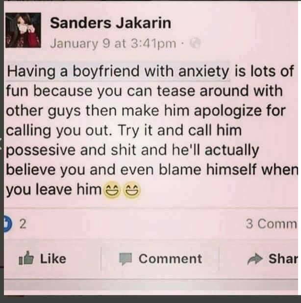Sanders Jakarin January 9 at pm 3 Having a boyfriend with anxiety is lots of fun because you can tease around with other guys then make him apologize for calling you out. Try it and call him possesive and shit and he'll actually believe you and even blame