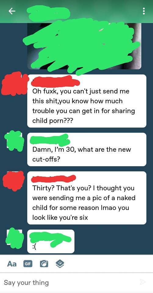 unsolicited dick pics response - Oh fuxk, you can't just send me this shit, you know how much trouble you can get in for sharing child porn??? Damn, I'm 30, what are the new cutoffs? Thirty? That's you? I thought you were sending me a pic of a naked child