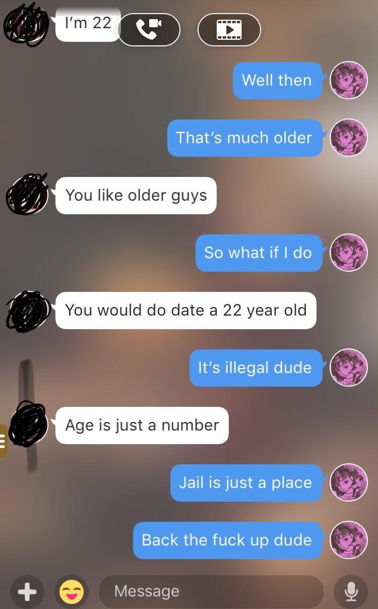 illegal age to date - I'm 22 Well then That's much older You older guys So what if I do You would do date a 22 year old It's illegal dude Age is just a number In Jail is just a place Back the fuck up dude Message