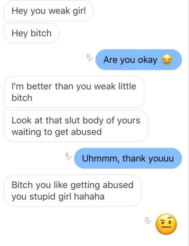 number - Hey you weak girl Hey bitch R Are you okay I'm better than you weak little bitch Look at that slut body of yours waiting to get abused Uhmmm, thank youuu Bitch you getting abused you stupid girl hahaha