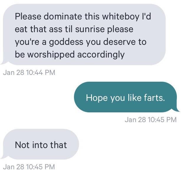 communication - Please dominate this whiteboy I'd eat that ass til sunrise please you're a goddess you deserve to be worshipped accordingly Jan 28 Hope you farts. Jan 28 Not into that Jan 28