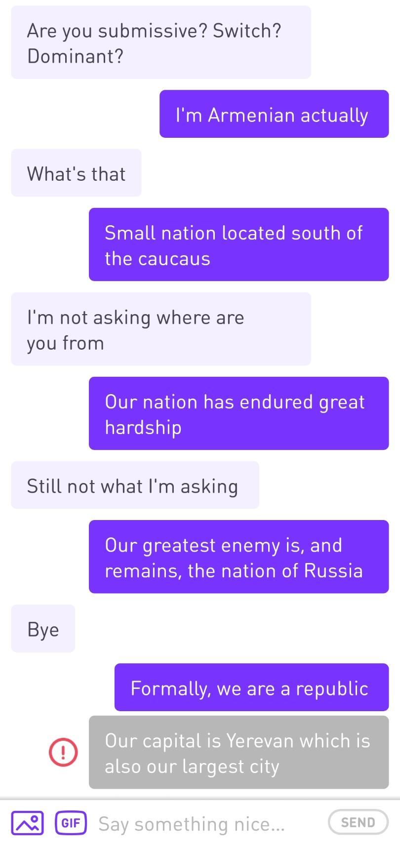 number - Are you submissive? Switch? Dominant? I'm Armenian actually What's that Small nation located south of the caucaus I'm not asking where are you from Our nation has endured great hardship Still not what I'm asking Our greatest enemy is, and remains