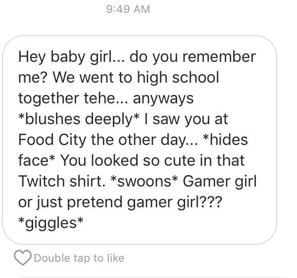 point - Hey baby girl... do you remember me? We went to high school together tehe... anyways blushes deeply I saw you at Food City the other day... hides face You looked so cute in that Twitch shirt. swoons Gamer girl or just pretend gamer girl??? giggles