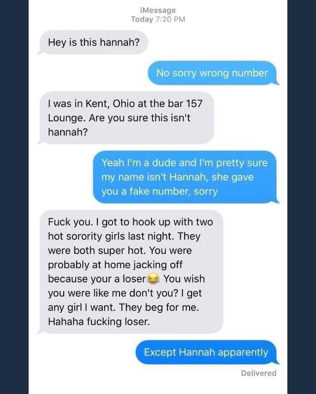 Message Today Hey is this hannah? No sorry wrong number I was in Kent, Ohio at the bar 157 Lounge. Are you sure this isn't hannah? Yeah I'm a dude and I'm pretty sure my name isn't Hannah, she gave you a fake number, sorry Fuck you. I got to hook up with…